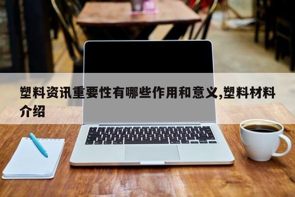 塑料资讯重要性有哪些作用和意义,塑料材料介绍