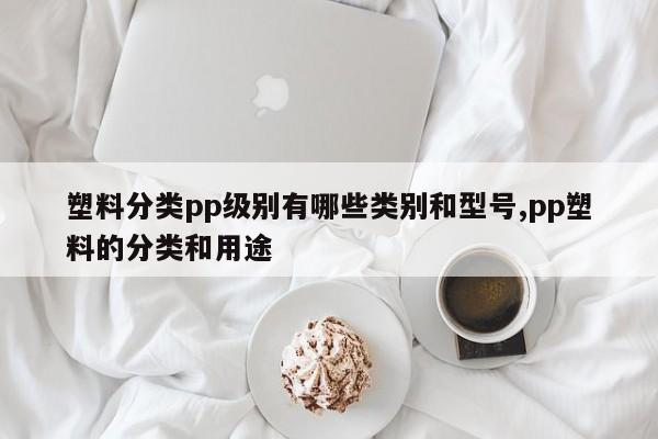 塑料分类pp级别有哪些类别和型号,pp塑料的分类和用途