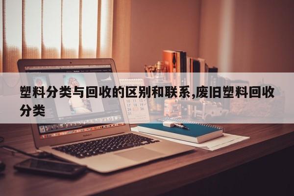 塑料分类与回收的区别和联系,废旧塑料回收分类