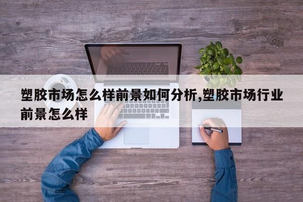 塑胶市场怎么样前景如何分析,塑胶市场行业前景怎么样