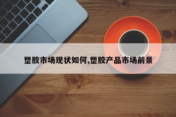 塑胶市场现状如何,塑胶产品市场前景