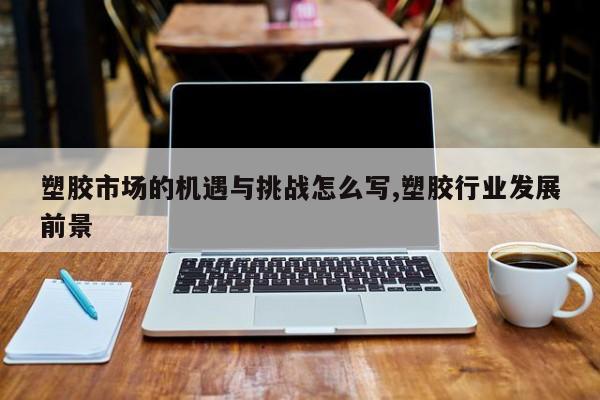 塑胶市场的机遇与挑战怎么写,塑胶行业发展前景