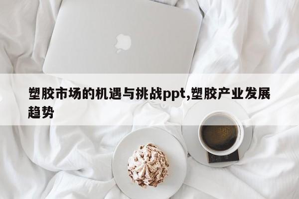 塑胶市场的机遇与挑战ppt,塑胶产业发展趋势
