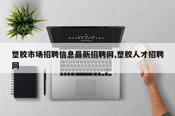 塑胶市场招聘信息最新招聘网,塑胶人才招聘网