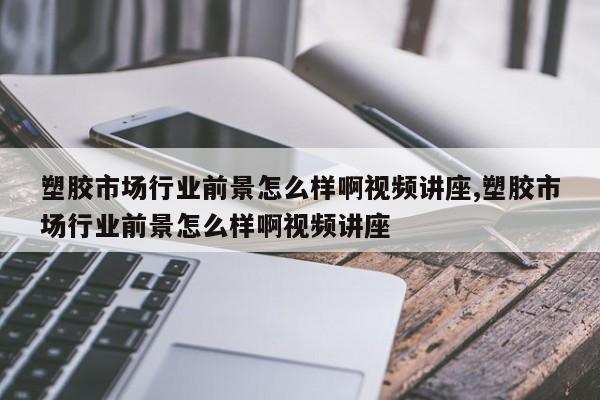 塑胶市场行业前景怎么样啊视频讲座,塑胶市场行业前景怎么样啊视频讲座