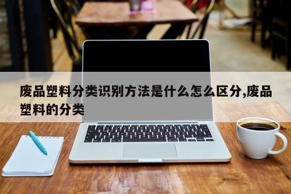 废品塑料分类识别方法是什么怎么区分,废品塑料的分类